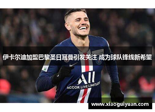 伊卡尔迪加盟巴黎圣日耳曼引发关注 成为球队锋线新希望 伊卡尔迪加盟巴黎圣日耳曼引发关注 成为球队锋线新希望